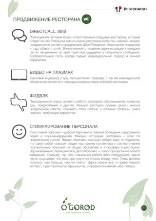 63
ПРОДВИЖЕНИЕ РЕСТОРАНА
ВИДЕО НА ПЛАЗМАХ
ФИДБЭК
СТИМУЛИРОВАНИЕ ПЕРСОНАЛА
DIRECTCALL, SMS
Красивый видеоряд о еде, путешествиях, природе, а так же еженедельное
обновление контента с помощью видеороликов событий ресторана.
Периодический опрос гостей о работе ресторана (обслуживание, качество
еды, предпочтения и другое). Каждый ресторан должен делать анализ
проделанной работы, понимать свои слабые и сильные стороны, знать
нюансы, требующие доработки.
Счастливый персонал – добрый персонал и главный проводник сарафанного
радио и слух-менеджмента. Каждый сотрудник ресторана – агент по
привлечению гостей. Важно отмечать хорошую работу всех сотрудников,
что само собой повысит общее настроение коллектива и соответственно
положительно повлияет на общую обстановку и атмосферу в ресторане.
Вдохновленный, любящий свое дело персонал — залог процветания любого
заведения. Команда, где есть слаженная работа всех сотрудников, дарит
гостю ощущение, что весь мир крутится только вокруг него. Гость должен
получать чуть больше, чем он платит. Здесь важно все: и приветливость
хостесс, и расторопность официантов, и профессионализм шеф-повара.
Полноценная гостевая база и ответственный сотрудник ресторана, который
следит за ней. Рассылка смс из жизни ресторана (события, новинки, акции),
поздравления гостей с праздниками (Дни Рождения, Новогодние праздники
и т.д.), обзвон гостей. Внимательное отношение администрации к каждому
гостю, непременно оставит приятные ощущения у получателя сообщения.
Требовательный гость всегда оценит индивидуальный подход и личное
обращение.
 