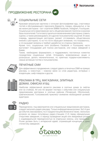 65
ПРОДВИЖЕНИЕ РЕСТОРАНА
СОЦИАЛЬНЫЕ СЕТИ
ПЕЧАТНЫЕ СМИ
РЕКЛАМА В ТРЦ, МАГАЗИНАХ, ЭЛИТНЫХ
ДОМАХ, ОФИСАХ И БЦ
Красивая визуальная картинка с сочными фотографиями еды, счастливых
гостей и обслуживающего персонала (барриста, повара, официанты), а так
же жизни ресторана – вот стратегия SMMв Facebook, Instagram, Foursquare.
Социальные сети немаловажная часть общей рекламной стратегии и анализа
базыпосетителей.Гостисмогутделитьсясвоиммнениеморесторане,ставить
оценки, а также рекомендовать его другим пользователям соцсетей. В свою
очередь, администрация ресторана сможет отслеживать общественное
мнение о ресторане, то на что гости обращают внимание, что понравилось,
а что вызывает вопросы и требует доработки со стороны персонала.
Кроме того, социальные сети (особенно Facebook и Foursquare) часто
выступают площадками для поиска ресторанов, или новых заведений в
Киеве.
Также, необходимо формировать и поддерживать постоянных клиентов
посредством социальных сетей. Устраивать всевозможные акции и
розыгрыши, делать незначительные, но приятные подарки-комплименты
самым активным гостям и пользователям.
Для эффективного продвижения, следует давать в печатных СМИ не прямую
рекламу, а новостную – новинки меню со слов редактора, интервью с
владельцем, шеф-поваром и другое.
Наиболее эффективной является реклама в элитных домах (в лифтах
или на стойках). А4 или А3 формат постера с событием или специальным
предложением ресторана в элитных районах (Печерский, Оболонский,
Шевченковский, Голосеевский) привлекут внимание необходимой целевой
аудитории.
РАДИО
Периодически, под мероприятия или специальные предложения ресторана,
следует запускать радио-рекламу. Только информативные ролики. За 3-4 дня
дособытия,массировано,по2-3радиостанциям.Возможнотакже, несколько
роликов на самых популярных радио-станциях (1-2) перед официальным
открытием заведения, в период проведении акций или имиджевые ролики
с индивидуальной периодичностью (в отдельные сезоны, или праздники).
Ролик должен быть с интересной идеей, отражающей концепцию и даже
стилистику заведения.
 
