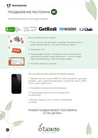 66
ПРОДВИЖЕНИЕ РЕСТОРАНА
Online бронирование столов через интернет:
Как это работает (для гостей):
1. Гость находит наш ресторан, указывает желаемую дату и
время бронирования, а так же количество персон -
2. Бронирует стол
3. Подтверждает резерв. Проверяет свои личные данные,
обязательно указав номер мобильного – на него придет
SMS-подтверждение, гарантирующее резерв.
4. Получает резерв со скидкой.
Как это работает (для администратора ресторана):
1. Администратор получает SMS и E-mail оповещение с данными
резерва – дата, время бронирования, количество персон, ФИО
гостя, номер мобильного.
2. Проверяет возможность бронирования.
3. Подтверждает бронь гостя или предлагает
альтернативу.
4. Делает скидку на счет согласно оговоренным
условиям.
РАЗМЕР СКИДКИ МОЖЕТ СОСТАВЛЯТЬ
ОТ 0% ДО 99%.
 