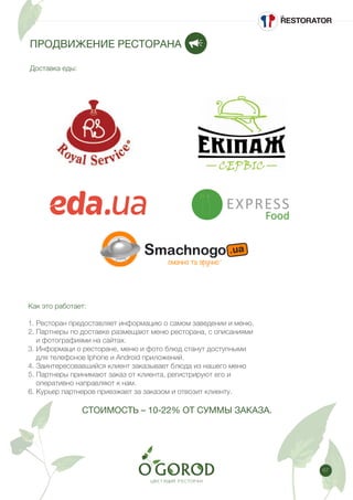 67
Как это работает:
1. Ресторан предоставляет информацию о самом заведении и меню.
2. Партнеры по доставке размещают меню ресторана, с описаниями
и фотографиями на сайтах.
3. Информаци о ресторане, меню и фото блюд станут доступными
для телефонов Iphone и Android приложений.
4. Заинтересовавшийся клиент заказывает блюда из нашего меню
5. Партнеры принимают заказ от клиента, регистрируют его и
оперативно направляют к нам.
6. Курьер партнеров приезжает за заказом и отвозит клиенту.
СТОИМОСТЬ – 10-22% ОТ СУММЫ ЗАКАЗА.
ПРОДВИЖЕНИЕ РЕСТОРАНА
Доставка еды:
 