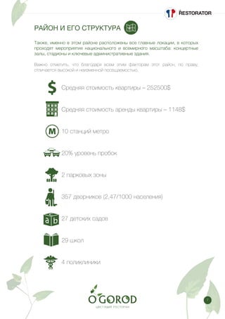 7
РАЙОН И ЕГО СТРУКТУРА
Также, именно в этом районе расположены все главные локации, в которых
проходят мероприятия национального и всемирного масштаба: концертные
залы, стадионы и ключевые административные здания.
Важно отметить, что благодаря всем этим факторам этот район, по праву,
отличается высокой и неизменной посещаемостью.
		 Средняя стоимость квартиры – 252500$
		 Средняя стоимость аренды квартиры – 1148$
		 10 станций метро
		 20% уровень пробок
		 2 парковых зоны
		 357 дворников (2,47/1000 населения)
		 27 детских садов
		 29 школ
		 4 поликлиники
 