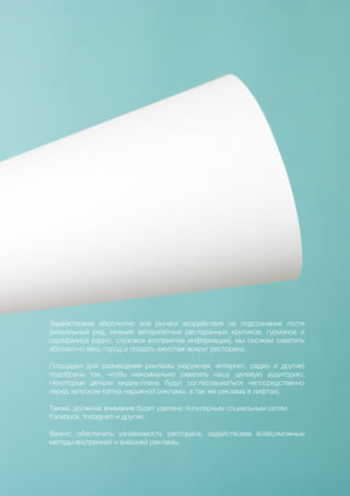 73
Задействовав абсолютно все рычаги воздействия на подсознание гостя
(визуальный ряд, мнение авторитетных ресторанных критиков, гурманов и
сарафанное радио, слуховое восприятие информации), мы сможем охватить
абсолютно весь город и создать ажиотаж вокруг ресторана.
Площадки для размещения рекламы (наружная, интернет, радио и другие)
подобраны так, чтобы максимально охватить нашу целевую аудиторию.
Некоторые детали медиа-плана будут согласовываться непосредственно
перед запуском (сетка наружной рекламы, а так же реклама в лифтах).
Также, должное внимание будет уделено популярным социальным сетям:
Facebook, Instagram и другие.
Важно, обеспечить узнаваемость ресторана, задействовав всевозможные
методы внутренней и внешней рекламы.
 