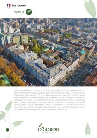 8
УЛИЦА
Улица Антоновича (Горького) – центральная улица Печерска, пролегающая от
Льва Толстого до площади Дзержинского. Примыкающие улицы – Саксаганского,
Жилянская, Физкультуры, Деловая, Ивана Федорова, переулок Горького, улицы
Лабораторная, Владимиро-Лыбедская, Тельмана и другие. Именно на этой улице
сосредоточено огромное количество бизнес и торгово-развлекательных центров,
мест отдыха и развлечений, парков и скверов, локаций с большой концентрацией
потенциальных гостей ресторана. Улица Антоновича – центральная артерия
транспортных потоков столицы, ведь именно по ней пролегают маршруты тысяч
автомобилистов, маршрутных такси, городского транспорта.
 