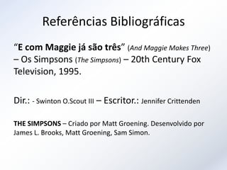 Referências Bibliográficas
“E com Maggie já são três” (And Maggie Makes Three)
– Os Simpsons (The Simpsons) – 20th Century Fox
Television, 1995.

Dir.: - Swinton O.Scout III – Escritor.: Jennifer Crittenden

THE SIMPSONS – Criado por Matt Groening. Desenvolvido por
James L. Brooks, Matt Groening, Sam Simon.
 