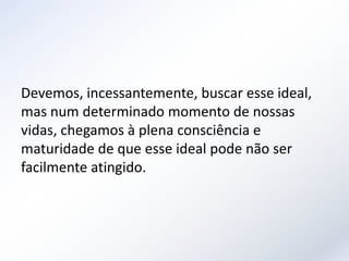 Devemos, incessantemente, buscar esse ideal,
mas num determinado momento de nossas
vidas, chegamos à plena consciência e
maturidade de que esse ideal pode não ser
facilmente atingido.
 