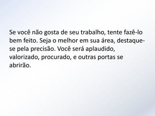 Se você não gosta de seu trabalho, tente fazê-lo
bem feito. Seja o melhor em sua área, destaque-
se pela precisão. Você será aplaudido,
valorizado, procurado, e outras portas se
abrirão.
 