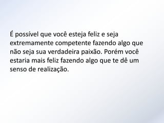 É possível que você esteja feliz e seja
extremamente competente fazendo algo que
não seja sua verdadeira paixão. Porém você
estaria mais feliz fazendo algo que te dê um
senso de realização.
 