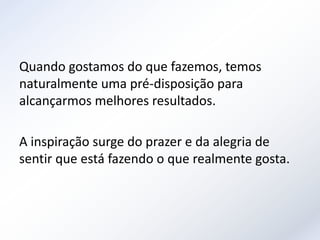 Quando gostamos do que fazemos, temos
naturalmente uma pré-disposição para
alcançarmos melhores resultados.

A inspiração surge do prazer e da alegria de
sentir que está fazendo o que realmente gosta.
 