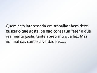 Quem esta interessado em trabalhar bem deve
buscar o que gosta. Se não conseguir fazer o que
realmente gosta, tente apreciar o que faz. Mas
no final das contas a verdade é......
 