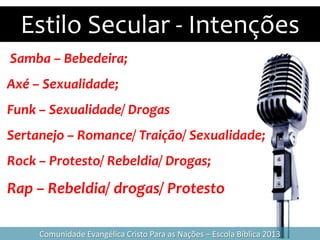 Estilo Secular - Intenções
Comunidade Evangélica Cristo Para as Nações – Escola Bíblica 2013
Samba – Bebedeira;
Axé – Sexualidade;
Funk – Sexualidade/ Drogas
Sertanejo – Romance/ Traição/ Sexualidade;
Rock – Protesto/ Rebeldia/ Drogas;
Rap – Rebeldia/ drogas/ Protesto
 