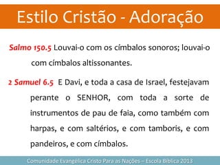 Estilo Cristão - Adoração
Comunidade Evangélica Cristo Para as Nações – Escola Bíblica 2013
Salmo 150.5 Louvai-o com os címbalos sonoros; louvai-o
com címbalos altissonantes.
2 Samuel 6.5 E Davi, e toda a casa de Israel, festejavam
perante o SENHOR, com toda a sorte de
instrumentos de pau de faia, como também com
harpas, e com saltérios, e com tamboris, e com
pandeiros, e com címbalos.
 