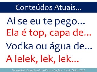 Conteúdos Atuais...
Comunidade Evangélica Cristo Para as Nações – Escola Bíblica 2013
Ai se eu te pego...
Ela é top, capa de...
Vodka ou água de...
A lelek, lek, lek...
 