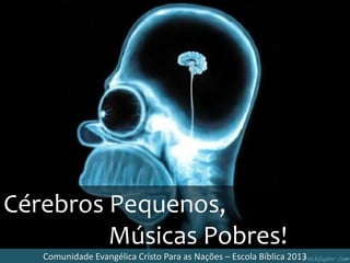 Cérebros Pequenos,
Músicas Pobres!
Comunidade Evangélica Cristo Para as Nações – Escola Bíblica 2013
 