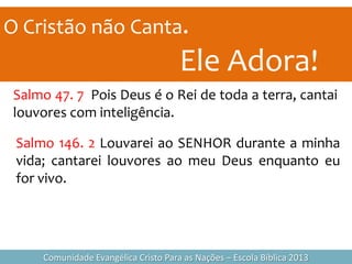 O Cristão não Canta.
Ele Adora!
Comunidade Evangélica Cristo Para as Nações – Escola Bíblica 2013
Salmo 47. 7 Pois Deus é o Rei de toda a terra, cantai
louvores com inteligência.
Salmo 146. 2 Louvarei ao SENHOR durante a minha
vida; cantarei louvores ao meu Deus enquanto eu
for vivo.
 