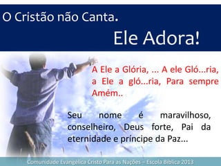 O Cristão não Canta.
Ele Adora!
Comunidade Evangélica Cristo Para as Nações – Escola Bíblica 2013
A Ele a Glória, ... A ele Gló...ria,
a Ele a gló...ria, Para sempre
Amém..
Seu nome é maravilhoso,
conselheiro, Deus forte, Pai da
eternidade e príncipe da Paz...
 