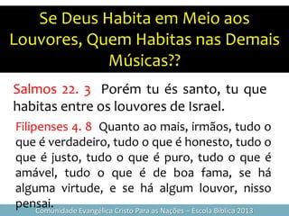 Se Deus Habita em Meio aos
Louvores, Quem Habitas nas Demais
Músicas??
Comunidade Evangélica Cristo Para as Nações – Escola Bíblica 2013
Salmos 22. 3 Porém tu és santo, tu que
habitas entre os louvores de Israel.
Filipenses 4. 8 Quanto ao mais, irmãos, tudo o
que é verdadeiro, tudo o que é honesto, tudo o
que é justo, tudo o que é puro, tudo o que é
amável, tudo o que é de boa fama, se há
alguma virtude, e se há algum louvor, nisso
pensai.
 