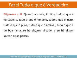 Fazei Tudo o que é Verdadeiro
Comunidade Evangélica Cristo Para as Nações – Escola Bíblica 2013
Filipenses 4. 8 Quanto ao mais, irmãos, tudo o que é
verdadeiro, tudo o que é honesto, tudo o que é justo,
tudo o que é puro, tudo o que é amável, tudo o que é
de boa fama, se há alguma virtude, e se há algum
louvor, nisso pensai.
 