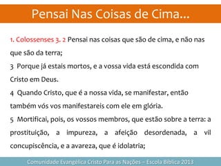 Pensai Nas Coisas de Cima...
Comunidade Evangélica Cristo Para as Nações – Escola Bíblica 2013
1. Colossenses 3. 2 Pensai nas coisas que são de cima, e não nas
que são da terra;
3 Porque já estais mortos, e a vossa vida está escondida com
Cristo em Deus.
4 Quando Cristo, que é a nossa vida, se manifestar, então
também vós vos manifestareis com ele em glória.
5 Mortificai, pois, os vossos membros, que estão sobre a terra: a
prostituição, a impureza, a afeição desordenada, a vil
concupiscência, e a avareza, que é idolatria;
 