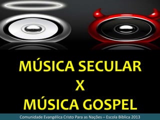 MÚSICA SECULAR
X
MÚSICA GOSPEL
Comunidade Evangélica Cristo Para as Nações – Escola Bíblica 2013
 