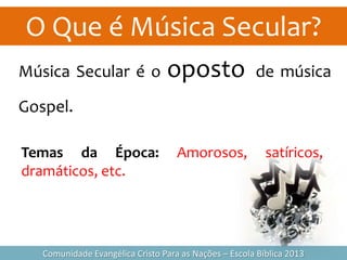 O Que é Música Secular?
Comunidade Evangélica Cristo Para as Nações – Escola Bíblica 2013
Música Secular é o oposto de música
Gospel.
Temas da Época: Amorosos, satíricos,
dramáticos, etc.
 