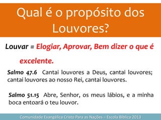 Qual é o propósito dos
Louvores?
Comunidade Evangélica Cristo Para as Nações – Escola Bíblica 2013
Louvar = Elogiar, Aprovar, Bem dizer o que é
excelente.
Salmo 47.6 Cantai louvores a Deus, cantai louvores;
cantai louvores ao nosso Rei, cantai louvores.
Salmo 51.15 Abre, Senhor, os meus lábios, e a minha
boca entoará o teu louvor.
 