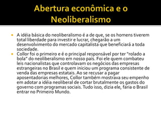 Abertura econômica e o Neoliberalismo A idéia básica do neoliberalismo é a de que, se os homens tiverem total liberdade para investir e lucrar, chegarão a um desenvolvimento do mercado capitalista que beneficiará a toda sociedade.Collor foi o primeiro e é o principal responsável por ter “rolado a bola” do neoliberalismo em nosso país. Foi ele quem combateu leis nacionalistas que controlavam os negócios das empresas estrangeiras no Brasil e quem iniciou um programa consistente de venda das empresas estatais. Ao se recusar a pagar aposentadorias melhores, Collor também mostrava seu empenho em adotar a idéia neoliberal de cortar brutalmente os gastos do governo com programas sociais. Tudo isso, dizia ele, faria o Brasil entrar no Primeiro Mundo.