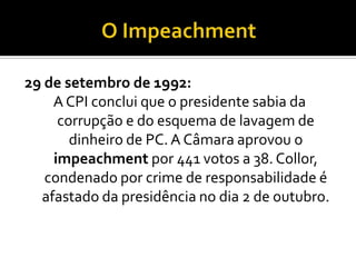 O Impeachment29 de setembro de 1992:A CPI conclui que o presidente sabia da corrupção e do esquema de lavagem de dinheiro de PC. A Câmara aprovou o impeachment por 441 votos a 38. Collor, condenado por crime de responsabilidade é afastado da presidência no dia 2 de outubro.