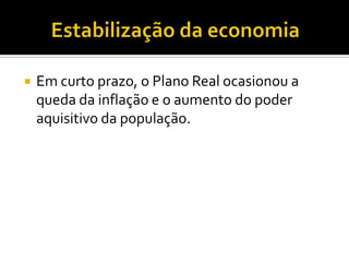 Estabilização da economia Em curto prazo, o Plano Real ocasionou a queda da inflação e o aumento do poder aquisitivo da população.