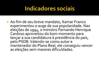 Indicadores sociais Ao fim de seu breve mandato, Itamar Franco experimentou o auge de sua popularidade. Nas eleições de 1994, o ministro Fernando Henrique Cardoso aproveitou do bom momento para lançar a sua candidatura à presidência do país, pelo PSDB. Valendo-se como autor e mantenedor do Plano Real, ele conseguiu vencer as eleições sem maiores dificuldades.