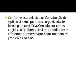 Conforme estabelecido na Constituição de 1988, o sistema político se organizaria de forma pluripartidária. Cercado por tantas opções , os eleitores se viam perdidos entre diferentes promessas que solucionariam os problemas do país. 