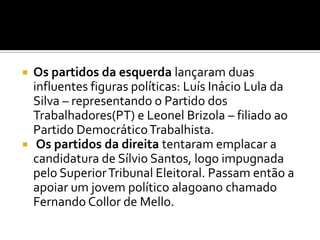 Os partidos da esquerda lançaram duas  influentes figuras políticas: Luís Inácio Lula da Silva – representando o Partido dos Trabalhadores(PT) e Leonel Brizola – filiado ao Partido Democrático Trabalhista.Os partidos da direita tentaram emplacar a candidatura de Sílvio Santos, logo impugnada pelo Superior Tribunal Eleitoral. Passam então a apoiar um jovem político alagoano chamado Fernando Collor de Mello. 