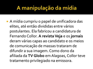 A manipulação da mídia A mídia cumpriu o papel de unificadora das elites, até então divididas entre vários postulantes. Ela fabricou a candidatura de Fernando Collor. A revista Veja e os jornais deram várias capas ao candidato e os meios de comunicação de massas trataram de difundir a sua imagem. Como dono da afiliada da TV Globo em Alagoas, Collor teve tratamento privilegiado na emissora.