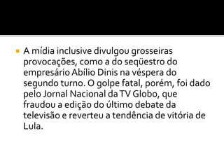 A mídia inclusive divulgou grosseiras provocações, como a do seqüestro do empresário Abílio Dinis na véspera do segundo turno. O golpe fatal, porém, foi dado pelo Jornal Nacional da TV Globo, que fraudou a edição do último debate da televisão e reverteu a tendência de vitória de Lula.