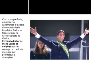 Com boa aparência, um discurso carismático e o apoio do empresariado brasileiro, Collor se transformou na grande aposta da direita.Fernando Collor de Mello vence as eleições e assim começa um período marcado por promessas e acusações.  