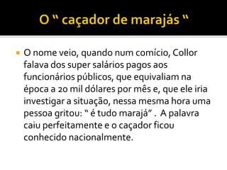 O “ caçador de marajás “ O nome veio, quando num comício, Collor falava dos super salários pagos aos funcionários públicos, que equivaliam na época a 20 mil dólares por mês e, que ele iria investigar a situação, nessa mesma hora uma pessoa gritou: “ é tudo marajá” .  A palavra caiu perfeitamente e o caçador ficou conhecido nacionalmente. 