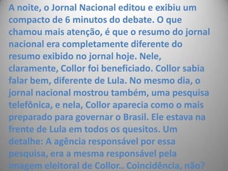 A noite, o Jornal Nacional editou e exibiu um compacto de 6 minutos do debate. O que chamou mais atenção, é que o resumo do jornal nacional era completamente diferente do resumo exibido no jornal hoje. Nele, claramente, Collor foi beneficiado. Collor sabia falar bem, diferente de Lula. No mesmo dia, o jornal nacional mostrou também, uma pesquisa telefônica, e nela, Collor aparecia como o mais  preparado para governar o Brasil. Ele estava na frente de Lula em todos os quesitos. Um detalhe: A agência responsável por essa pesquisa, era a mesma responsável pela imagem eleitoral de Collor.. Coincidência, não? 