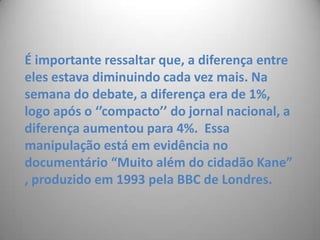 É importante ressaltar que, a diferença entre eles estava diminuindo cada vez mais. Na semana do debate, a diferença era de 1%,  logo após o ‘’compacto’’ do jornal nacional, a diferença aumentou para 4%.  Essa manipulação está em evidência no documentário “Muito além do cidadão Kane” , produzido em 1993 pela BBC de Londres. 
