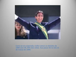 Como já era esperado, Collor vence as eleições de 1989 com 49, 94% dos votos. Sua posse foi no dia 15 de março de 1990. 