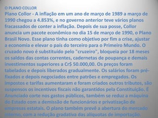 O PLANO COLLORPlano Collor - A inflação em um ano de março de 1989 a março de 1990 chegou a 4.853%, e no governo anterior teve vários planos fracassados de conter a inflação. Depois de sua posse, Collor anuncia um pacote econômico no dia 15 de março de 1990, o Plano Brasil Novo. Esse plano tinha como objetivo por fim a crise, ajustar a economia e elevar o país do terceiro para o Primeiro Mundo. O cruzado novo é substituído pelo "cruzeiro", bloqueia por 18 meses os saldos das contas correntes, cadernetas de poupança e demais investimentos superiores a Cr$ 50.000,00. Os preços foram tabelados e depois liberados gradualmente. Os salários foram pré-fixados e depois negociados entre patrões e empregados. Os impostos e tarifas aumentaram e foram criados outros tributos, são suspensos os incentivos fiscais não garantidos pela Constituição. É Anunciado corte nos gastos públicos, também se reduz a máquina do Estado com a demissão de funcionários e privatização de empresas estatais. O plano também prevê a abertura do mercado interno, com a redução gradativa das alíquotas de importação.