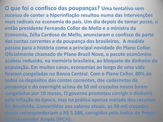 O que foi o confisco das poupanças? Uma tentativa sem sucesso de conter a hiperinflação resultou numa das intervenções mais radicais na economia do país. Um dia depois de tomar posse, o então presidente Fernando Collor de Mello e a ministra da Economia, Zélia Cardoso de Mello, anunciaram o confisco de parte das contas correntes e da poupança dos brasileiros.  A medida passou para a história como a principal novidade do Plano Collor. Oficialmente chamado de Plano Brasil Novo, o pacote econômico acabou reduzido, na memória brasileira, ao bloqueio do dinheiro da população. Em muitos casos, economias ao longo de uma vida ficaram congeladas no Banco Central. Com o Plano Collor, 80% de todos os depósitos das contas correntes, das cadernetas de poupança e do overnight acima de 50 mil cruzados novos foram congelados por 18 meses. O governo prometeu corrigir o dinheiro pela inflação da época, mas na prática apenas metade dos recursos foi devolvida. Convertidos aos valores atuais, os 50 mil cruzados novos corresponderiam a R$ 5.588, corrigidos pelo Índice de Preços ao Consumidor Amplo (IPCA). 