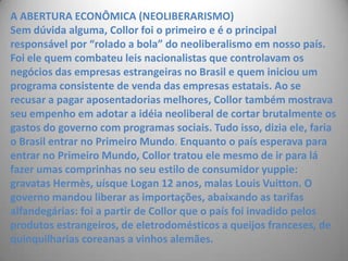 A ABERTURA ECONÔMICA (NEOLIBERARISMO)Sem dúvida alguma, Collor foi o primeiro e é o principal responsável por “rolado a bola” do neoliberalismo em nosso país. Foi ele quem combateu leis nacionalistas que controlavam os negócios das empresas estrangeiras no Brasil e quem iniciou um programa consistente de venda das empresas estatais. Ao se recusar a pagar aposentadorias melhores, Collor também mostrava seu empenho em adotar a idéia neoliberal de cortar brutalmente os gastos do governo com programas sociais. Tudo isso, dizia ele, faria o Brasil entrar no Primeiro Mundo. Enquanto o país esperava para entrar no Primeiro Mundo, Collor tratou ele mesmo de ir para lá fazer umas comprinhas no seu estilo de consumidor yuppie: gravatas Hermès, uísque Logan 12 anos, malas Louis Vuitton. O governo mandou liberar as importações, abaixando as tarifas alfandegárias: foi a partir de Collor que o país foi invadido pelos produtos estrangeiros, de eletrodomésticos a queijos franceses, de quinquilharias coreanas a vinhos alemães. 