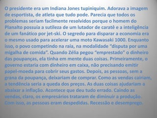 O presidente era um Indiana Jones tupiniquim. Adorava a imagem de esportista, de atleta que tudo pode. Parecia que todos os problemas seriam facilmente resolvidos porque o homem do Planalto possuía a sutileza de um lutador de caratê e a inteligência de um fanático por jet-ski. O segredo para disparar a economia era o mesmo usado para acelerar uma moto Kawasaki 1000. Enquanto isso, o povo competindo na raia, na modalidade “disputa por uma migalha de comida”. Quando Zélia pegou “emprestado” o dinheiro das poupanças, ela tinha em mente duas coisas. Primeiramente, o governo estaria com dinheiro em caixa, não precisando emitir papel-moeda para cobrir seus gastos. Depois, as pessoas, sem a grana da poupança, deixariam de comprar. Como as vendas cairiam, a tendência seria a queda dos preços. As duas coisas ajudariam a abaixar a inflação. Acontece que deu tudo errado. Caindo as vendas, claro, os empresários trataram de diminuir a produção. Com isso, as pessoas eram despedidas. Recessão e desemprego.