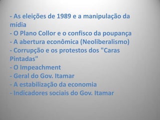 - As eleições de 1989 e a manipulação da mídia- O Plano Collor e o confisco da poupança- A abertura econômica (Neoliberalismo)- Corrupção e os protestos dos "Caras    Pintadas" - O Impeachment- Geral do Gov. Itamar- A estabilização da economia- Indicadores sociais do Gov. Itamar