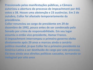 Pressionada pelas manifestações públicas, a Câmara autorizou a abertura do processo de impeachment por 441 votos a 38. Houve uma abstenção e 23 ausências. Em 2 de outubro, Collor foi afastado temporariamente da presidência. Collor renunciou ao cargo de presidente em 29 de dezembro de 1992, pouco antes de ser condenado pelo Senado por crime de responsabilidade. Em seu lugar assumiu o então vice-presidente, Itamar Franco.O impeachment interrompeu o primeiro governo eleito diretamente após 29 anos e marcou ainda o cenário político mundial, já que Collor foi o primeiro presidente na América Latina a ser destituído do cargo por este processo. Ele teve ainda seus direitos políticos cassados, tornando-se inelegível por oito anos