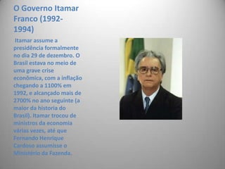 O Governo Itamar Franco (1992-1994)Itamar assume a presidência formalmente no dia 29 de dezembro. O Brasil estava no meio de uma grave crise econômica, com a inflação chegando a 1100% em 1992, e alcançado mais de 2700% no ano seguinte (a maior da historia do Brasil). Itamar trocou de ministros da economia várias vezes, até que Fernando Henrique Cardoso assumisse o Ministério da Fazenda.