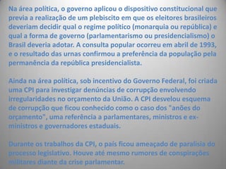 Na área política, o governo aplicou o dispositivo constitucional que previa a realização de um plebiscito em que os eleitores brasileiros deveriam decidir qual o regime político (monarquia ou república) e qual a forma de governo (parlamentarismo ou presidencialismo) o Brasil deveria adotar. A consulta popular ocorreu em abril de 1993, e o resultado das urnas confirmou a preferência da população pela permanência da república presidencialista.Ainda na área política, sob incentivo do Governo Federal, foi criada uma CPI para investigar denúncias de corrupção envolvendo irregularidades no orçamento da União. A CPI desvelou esquema de corrupção que ficou conhecido como o caso dos "anões do orçamento", uma referência a parlamentares, ministros e ex-ministros e governadores estaduais.Durante os trabalhos da CPI, o país ficou ameaçado de paralisia do processo legislativo. Houve até mesmo rumores de conspirações militares diante da crise parlamentar.