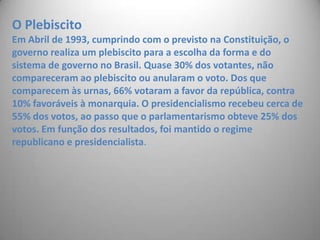 O Plebiscito Em Abril de 1993, cumprindo com o previsto na Constituição, o governo realiza um plebiscito para a escolha da forma e do sistema de governo no Brasil. Quase 30% dos votantes, não compareceram ao plebiscito ou anularam o voto. Dos que comparecem às urnas, 66% votaram a favor da república, contra 10% favoráveis à monarquia. O presidencialismo recebeu cerca de 55% dos votos, ao passo que o parlamentarismo obteve 25% dos votos. Em função dos resultados, foi mantido o regime republicano e presidencialista. 