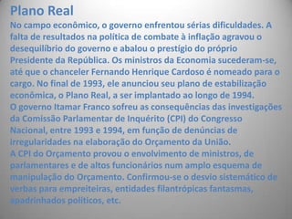 Plano RealNo campo econômico, o governo enfrentou sérias dificuldades. A falta de resultados na política de combate à inflação agravou o desequilíbrio do governo e abalou o prestígio do próprio Presidente da República. Os ministros da Economia sucederam-se, até que o chanceler Fernando Henrique Cardoso é nomeado para o cargo. No final de 1993, ele anunciou seu plano de estabilização econômica, o Plano Real, a ser implantado ao longo de 1994. O governo Itamar Franco sofreu as consequências das investigações da Comissão Parlamentar de Inquérito (CPI) do Congresso Nacional, entre 1993 e 1994, em função de denúncias de irregularidades na elaboração do Orçamento da União. A CPI do Orçamento provou o envolvimento de ministros, de parlamentares e de altos funcionários num amplo esquema de manipulação do Orçamento. Confirmou-se o desvio sistemático de verbas para empreiteiras, entidades filantrópicas fantasmas, apadrinhados políticos, etc. 