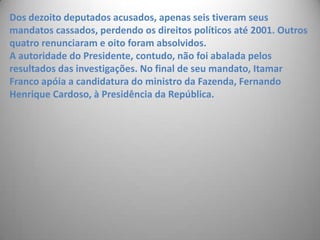 Dos dezoito deputados acusados, apenas seis tiveram seus mandatos cassados, perdendo os direitos políticos até 2001. Outros quatro renunciaram e oito foram absolvidos. A autoridade do Presidente, contudo, não foi abalada pelos resultados das investigações. No final de seu mandato, Itamar Franco apóia a candidatura do ministro da Fazenda, Fernando Henrique Cardoso, à Presidência da República.