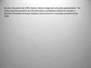 Com o fim da inflação a economia brasileira voltou a crescer, obrigando o Ministro da Fazenda a optar por uma política de restrição á expansão da moeda e do credito, de forma a garantir que o Brasil possa registrar taxas de crescimento econômico auto-sustentável, viabilizando a retomada do crescimento com distribuição da renda.No dia 1 de janeiro de 1995, Itamar  deixa o cargo com uma alta popularidade.  Foi nesta conjuntura política que foi articulada a candidatura oficial do senador e ministro Fernando Henrique Cardoso, para concorrer à sucessão presidencial de 1994.